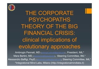 THE CORPORATE
              PSYCHOPATHS
           THEORY OF THE BIG
            FINANCIAL CRISIS:
           clinical implications of
          evolutionary approaches
      Ambrogio Pennati, MD (ambrogio.pennati@gmail.com) , President, IML*
     Mara Bertini, MD, (marabertini@fastwebnet.it), Steering Committee, IML*
Alessandro Baffigi, PsyD, (alessandro.baffigi@gmail.com), Steering Committee, IML*
      *Integrational Mind Labs, Milano (http://integrationalmindlabs.it)
 