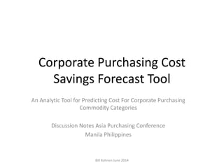 Corporate Purchasing Cost
Savings Forecast Tool
An Analytic Tool for Predicting Cost For Corporate Purchasing
Commodity Categories
Discussion Notes Asia Purchasing Conference
Manila Philippines
Bill Kohnen June 2014
 