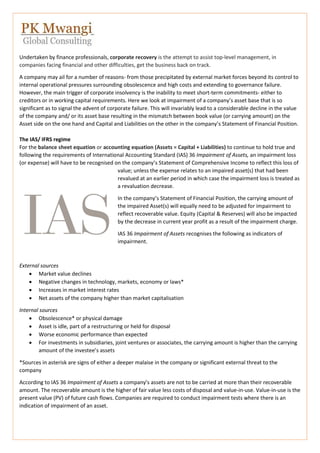 Undertaken by finance professionals, corporate recovery is the attempt to assist top-level management, in
companies facing financial and other difficulties, get the business back on track.
A company may ail for a number of reasons- from those precipitated by external market forces beyond its control to
internal operational pressures surrounding obsolescence and high costs and extending to governance failure.
However, the main trigger of corporate insolvency is the inability to meet short-term commitments- either to
creditors or in working capital requirements. Here we look at impairment of a company’s asset base that is so
significant as to signal the advent of corporate failure. This will invariably lead to a considerable decline in the value
of the company and/ or its asset base resulting in the mismatch between book value (or carrying amount) on the
Asset side on the one hand and Capital and Liabilities on the other in the company’s Statement of Financial Position.
The IAS/ IFRS regime
For the balance sheet equation or accounting equation (Assets = Capital + Liabilities) to continue to hold true and
following the requirements of International Accounting Standard (IAS) 36 Impairment of Assets, an impairment loss
(or expense) will have to be recognised on the company’s Statement of Comprehensive Income to reflect this loss of
value; unless the expense relates to an impaired asset(s) that had been
revalued at an earlier period in which case the impairment loss is treated as
a revaluation decrease.
In the company’s Statement of Financial Position, the carrying amount of
the impaired Asset(s) will equally need to be adjusted for impairment to
reflect recoverable value. Equity (Capital & Reserves) will also be impacted
by the decrease in current year profit as a result of the impairment charge.
IAS 36 Impairment of Assets recognises the following as indicators of
impairment.
External sources
 Market value declines
 Negative changes in technology, markets, economy or laws*
 Increases in market interest rates
 Net assets of the company higher than market capitalisation
Internal sources
 Obsolescence* or physical damage
 Asset is idle, part of a restructuring or held for disposal
 Worse economic performance than expected
 For investments in subsidiaries, joint ventures or associates, the carrying amount is higher than the carrying
amount of the investee’s assets
*Sources in asterisk are signs of either a deeper malaise in the company or significant external threat to the
company
According to IAS 36 Impairment of Assets a company’s assets are not to be carried at more than their recoverable
amount. The recoverable amount is the higher of fair value less costs of disposal and value-in-use. Value-in-use is the
present value (PV) of future cash flows. Companies are required to conduct impairment tests where there is an
indication of impairment of an asset.
 