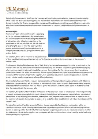 If the level of impairment is significant, the company will need to determine whether it can continue to trade (in
which case it will draw up a recovery plan) and if so whether more finance will need to be raised or not. If the
decision is that further finance is required the company will need to determine the amount of finance required, in
what form this will be required and from whom- shareholders or creditors (debt-holders and/ or bank lenders) or
both.
A balancing act
The recovery plan will invariably involve a balancing
act by key company stakeholders. For shareholders,
the consideration will include balancing the attraction
of a low share price following recognition of the
impairment in the first instance and the low exercise
price of a rights issue to fund the recovery in the
second against the risk of continuing to invest in a
company whose future as a going concern may be in
serious doubt.
For creditors, these will be required to reduce the level
of debt owed by the company (‘taking a hair-cut’ in financial jargon) in order to participate in the company’s
recovery plan.
Creditors may also be offered a conversion of their debt to (preference) shares as an incentive to participate in the
recovery. This will buy them some level of influence in deciding the direction and/or management of the company
where common equity is taken up instead of preference shareholding. Further, where conversion is to ordinary
shareholding there is the added attraction of a share in profits (dividend and capital growth) were the recovery to be
successful. Other creditors, in particular suppliers, may agree to a reduction in outstanding payables in order to
protect existing supply contracts and safeguard future business.
It is important, however, that the recovery plan does not leave the original (ordinary) shareholders with little or no
stake in the company as they will be required to participate in future issues of equity. By the same token, however,
and since ordinary shareholders have the most to gain if the company performs well it is only fit that they should
bear the greatest loss if the company fails.
For creditors, fears of a further reduction in the value of the company’s assets as collateral (on further impairment),
or equally continued downgrade in the credit-rating of the debt-issuer will serve as a major challenge towards their
participation in any recovery plan. However, on the other hand, any indication that liquidation of assets or sale of
the business will result in them unable to recover all or part of the debt owed to them will induce them to accept the
recovery plan.
The size of the write-off and the amount of further finance required to fund business continuation will be key
considerations taken into account by the business directors and their providers of finance in determining how the
burden of recovery will be shared. In furtherance of proper corporate governance, the views and concerns of other
key stakeholders, in particular suppliers and employees, will also need to be taken into account by senior leadership
and any third-party negotiators.
 