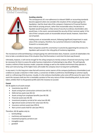 Avoiding calamity
The consequences of a non-adherence to relevant GAAPs or accounting standards
become apparent when one considers the situation of the company going into
liquidation. Had the Asset side of the company’s Statement of Financial Position
been held at carrying amount, rather than recoverable value, the decision to
liquidate would have given a false sense of security to ordinary shareholders who
would have, in the event, overestimated the security of their nominal capital. A fire
sale of their company assets at recoverable amount would, however, leave them
out-of-pocket.
Holding assets at recoverable amount, following (significant) impairment in asset
value of the company, therefore, has a practical relevance to deciding the way
forward in a recovery plan.
Most companies avoid this uncertainty in outcome by appointing the services of a
liquidator well-versed in the nitty-gritty of insolvency legislation.
The moratorium enforced following a company going into administration does, however, accord all stakeholders the
time to take a considered view of the situation they find themselves in and chart the best way forward.
Ultimately, however, it will not be enough for the ailing company to merely conduct a financial restructuring. It will
be necessary for them to assess the wider business implications of attempting to stay afloat. This will typically
involve a rethink of their business model, corporate strategy as well as the market environment they operate in.
Only such restructuring, at this higher level, will enable the company return to long-term profitability.
In any event, it is this long-term view that will convince senior owners of the company (preference shareholders) and
creditors to accept a reduction in their claims, a conversion of debt or preference shareholding to common equity
and/ or a refinancing of the business. Usually, it is the ordinary shareholders who come off the worse for wear in the
event the recovery stalls but this is inevitably a product of the very nature of their shareholding which, by the same
token, entitles them to the greatest profits were the recovery to succeed.
Caveat
IAS 36 applies to all assets except:
 Inventories (see IAS 2)
 Assets arising from construction contracts (see IAS 11)
 Deferred tax assets (see IAS 12)
 Assets arising from employee benefits (see IAS 19)
 Financial assets (see IAS 39)
 Investment property carried at fair value (see IAS 40)
 Agricultural assets carried at fair value (see IAS 41)
 Insurance contract assets (see IFRS 4)
 Non-current assets held for sale (see IFRS 5)
Therefore, IAS 36 applies only to:
o land buildings
o machinery and equipment
o investment property carried at cost
o intangible assets
o goodwill
 