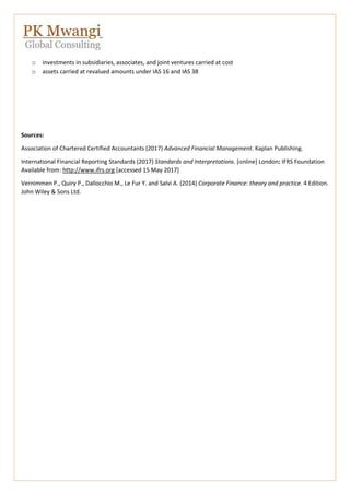 o investments in subsidiaries, associates, and joint ventures carried at cost
o assets carried at revalued amounts under IAS 16 and IAS 38
Sources:
Association of Chartered Certified Accountants (2017) Advanced Financial Management. Kaplan Publishing.
International Financial Reporting Standards (2017) Standards and Interpretations. [online] London: IFRS Foundation
Available from: http://www.ifrs.org [accessed 15 May 2017]
Vernimmen P., Quiry P., Dallocchio M., Le Fur Y. and Salvi A. (2014) Corporate Finance: theory and practice. 4 Edition.
John Wiley & Sons Ltd.
 