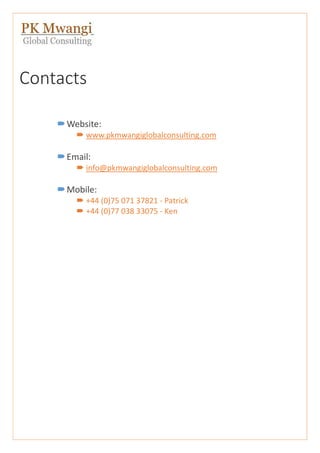 Contacts
Website:
 www.pkmwangiglobalconsulting.com
Email:
 info@pkmwangiglobalconsulting.com
Mobile:
 +44 (0)75 071 37821 - Patrick
 +44 (0)77 038 33075 - Ken
 