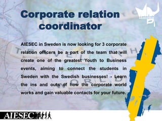 AIESEC in Sweden is now looking for 3 corporate
relation officers be a part of the team that will
create one of the greatest Youth to Business
events, aiming to connect the students in
Sweden with the Swedish businesses! - Learn
the ins and outs of how the corporate world
works and gain valuable contacts for your future.
Corporate relation
coordinator
 