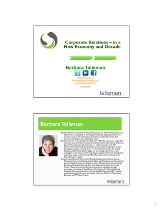 Barbara Talisman
                           www.3talisman.com
                      www.talismantol.wordpress.com
                        barbara@3talisman.com
                                 312.733.7520




Barbara Talisman
       Barbara Talisman is President of Talisman Associates, Inc. Talisman Associates, Inc is
          a full service consulting firm working with nonprofit organizations.The firm
          provides hands-on fund development assistance, leadership training and
                     hands on
          executive coaching to the independent sector.
       Barbara has been in the development field since 1983. Her experience ranges from
          corporate sponsorships and special events to board/membership development,
          grant writing and major gift solicitation as well as volunteer and staff
          development and training. She teaches a variety of fundraising topics and has
          been a guest speaker at conferences in North America, Europe the United
          Kingdom and Australia. Barbara began her fundraising experience on the
          campaign trail for national and local political candidates. Her fund development
          experience began at the American Heart Association and continued at the
          Anti-Defamation League.
       Barbara has published articles in Fund Raising Management, Fundraising Success,
          Association Forum Fund Raising Institute Advancing Philanthropy and Clout and has
                        Forum,              Institute,
          been profiled in Entrepreneur Magazine, Today’s Chicago Woman, Crain's Chicago
          Business and Chicago Tribune. Barbara holds a Bachelor’s degree from Case
          Western Reserve University. She has continued her education through
          workshops and classes at BoardSource, The Institute for Charitable Giving,
          Vanderbilt University, Association of Fundraising Professionals (AFP) regional
          and international conferences and Indiana University School of Philanthropy.
          Barbara is an AFP Master Trainer.




                                                                                                1
 
