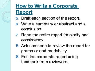 How to Write a Corporate ReportDraft each section of the report. Write a summary or abstract and a conclusion. Read the entire report for clarity and consistencyAsk someone to review the report for grammar and readability.Edit the corporate report using feedback from reviewers.