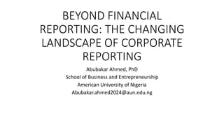 BEYOND FINANCIAL
REPORTING: THE CHANGING
LANDSCAPE OF CORPORATE
REPORTING
Abubakar Ahmed, PhD
School of Business and Entrepreneurship
American University of Nigeria
Abubakar.ahmed2024@aun.edu.ng
 