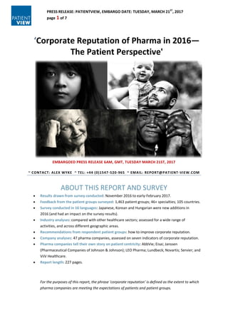 PRESS RELEASE: PATIENTVIEW, EMBARGO DATE: TUESDAY, MARCH 21ST
, 2017
page 1 of 7
‘Corporate Reputation of Pharma in 2016—
The Patient Perspective'
EMBARGOED PRESS RELEASE 6AM, GMT, TUESDAY MARCH 21ST, 2017
~ CONTACT: ALEX WYKE ~ TEL: +44 (0)1547-520-965 ~ EMAIL: REPORT@PATIENT-VIEW.COM
ABOUT THIS REPORT AND SURVEY
 Results drawn from survey conducted: November 2016 to early-February 2017.
 Feedback from the patient groups surveyed: 1,463 patient groups; 46+ specialties; 105 countries.
 Survey conducted in 16 languages: Japanese, Korean and Hungarian were new additions in
2016 (and had an impact on the survey results).
 Industry analyses: compared with other healthcare sectors; assessed for a wide range of
activities, and across different geographic areas.
 Recommendations from respondent patient groups: how to improve corporate reputation.
 Company analyses: 47 pharma companies, assessed on seven indicators of corporate reputation.
 Pharma companies tell their own story on patient centricity: AbbVie; Eisai; Janssen
(Pharmaceutical Companies of Johnson & Johnson); LEO Pharma; Lundbeck; Novartis; Servier; and
ViiV Healthcare.
 Report length: 227 pages.
For the purposes of this report, the phrase 'corporate reputation' is defined as the extent to which
pharma companies are meeting the expectations of patients and patient groups.
 