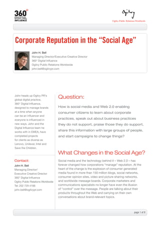Corporate Reputation in the “Social Age”
              John H. Bell
              Managing Director/Executive Creative Director
              360° Digital Influence
              Ogilvy Public Relations Worldwide
              john.bell@ogilvypr.com




John heads up Ogilvy PR’s
global digital practice,
                                    Question:
360° Digital Influence,
designed to manage brands           How is social media and Web 2.0 enabling
at a time when anyone               consumer citizens to learn about corporate
can be an influencer and
everyone is influenced in           practices, speak out about business practices
new ways. John and the              they do not support, praise those they do support,
Digital Influence team he
works with in EMEA, have
                                    share this information with large groups of people,
completed projects                  and start campaigns to change things?
for clients as diverse as
Lenovo, Unilever, Intel and
Save the Children.

                                    What Changes in the Social Age?
Contact:                            Social media and the technology behind it – Web 2.0 – has
John H. Bell                        forever changed how corporations “manage” reputation. At the
Managing Director/                  heart of the change is the explosion of consumer generated
Executive Creative Director         media found in more than 150 million blogs, social networks,
360° Digital Influence              consumer opinion sites, video and picture sharing networks,
Ogilvy Public Relations Worldwide   and worldwide message boards. Corporate marketers and
Tel: 202 729 4166                   communications specialists no longer have even the illusion
john.bell@ogilvypr.com              of “control” over the message. People are talking about their
                                    products throughout the Web and carrying on their own
                                    conversations about brand-relevant topics.




                                                                                           page  of 8
 