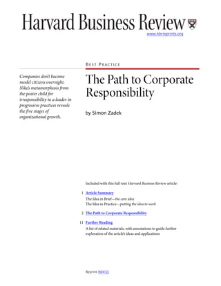 www.hbrreprints.org




                                     BEST PRACTICE

Companies don’t become
model citizens overnight.
Nike’s metamorphosis from
                                     The Path to Corporate
the poster child for
irresponsibility to a leader in
                                     Responsibility
progressive practices reveals
the five stages of                   by Simon Zadek
organizational growth.                 •




                                     Included with this full-text Harvard Business Review article:

                                   1 Article Summary
                                     The Idea in Brief—the core idea
                                     The Idea in Practice—putting the idea to work

                                   2 The Path to Corporate Responsibility

                                  11 Further Reading
                              