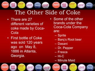 The Other Side of Coke
• There are 27
different varieties of
coke made by Coca-
Cola
• First bottle of Coke
was sold 120 years
ago on May 8,
1886 in Atlanta,
Georgia.
• Some of the other
brands under the
Coca-Cola Company
are:
– Sprite
– Barq’s Root beer
– Dasani
– Dr. Pepper
– Fresca
– Hi-C
– Minute Maid
 