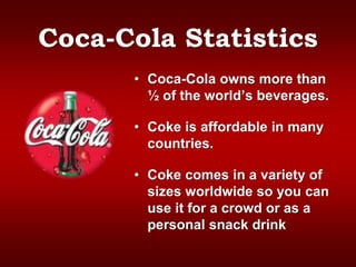 Coca-Cola Statistics
• Coca-Cola owns more than
½ of the world’s beverages.
• Coke is affordable in many
countries.
• Coke comes in a variety of
sizes worldwide so you can
use it for a crowd or as a
personal snack drink
 