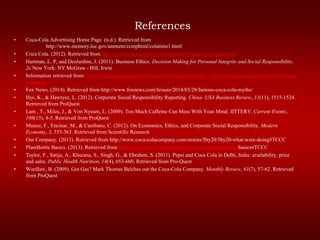 References
• Coca-Cola Advertising Home Page. (n.d.). Retrieved from
http://www.memory.loc.gov/ammem/ccmphtml/colatime1.html
• Coca Cola. (2012). Retrieved from http://www.coca-cola.com/le/pages/download/downloads.html
• Hartman, L. P, and DesJardins, J. (2011). Business Ethics: Decision Making for Personal Integrity and Social Responsibility,
2e.New York: NY McGraw - Hill, Irwin
• Information retrieved from: http://www.coca-colacompany.com/topics/sustainability http://www.coca-colacompany.com/our-
company
• Fox News. (2014). Retrieved from http://www.foxnews.com/leisure/2014/03/28/famous-coca-cola-myths/
• Hys, K., & Hawrysz, L. (2012). Corporate Social Responsibility Reporting. China- USA Business Review, 11(11), 1515-1524.
Retrieved from ProQuest
• Lam , T., Miles, J., & Von Nyssen, L. (2009). Too Much Caffeine Can Mess With Your Mind: JITTERY. Current Events,
108(13), 4-5. Retrieved from ProQuest
• Munoz, F., Encinar, M., & Canibano, C. (2012). On Economics, Ethics, and Corporate Social Responsibility. Modern
Economy, 3, 355-363. Retrieved from Scientific Research
• Our Company. (2013). Retrieved from http://www.coca-colacompany.com/stories/5by20/5by20-what-were-doing#TCCC
• PlantBottle Basics. (2013). Retrieved from http://www.coca-colacompany.com/stories/plant-bottle-basics#TCCC
• Taylor, F., Satija, A., Khurana, S., Singh, G., & Ebrahim, S. (2011). Pepsi and Coca Cola in Delhi, India: availability, price
and sales. Public Health Nutrition, 14(4), 653-660. Retrieved from Pro-Quest
• Wardlaw, B. (2009). Got Gas? Mark Thomas Belches out the Coca-Cola Company. Monthly Review, 61(7), 57-62. Retrieved
from ProQuest
 