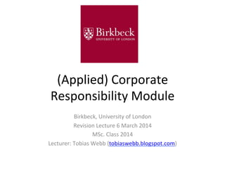 (Applied)	
  Corporate	
  
Responsibility	
  Module	
  
Birkbeck,	
  University	
  of	
  London	
  
Revision	
  Lecture	
  6	
  March	
  2014	
  
MSc.	
  Class	
  2014	
  
Lecturer:	
  Tobias	
  Webb	
  (tobiaswebb.blogspot.com)	
  

 