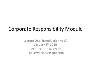 Corporate	
  Responsibility	
  Module	
  
Lecture	
  One:	
  Introduc8on	
  to	
  CR	
  	
  
January	
  8th	
  2015	
  
Lecturer:	
  Tobias	
  Webb	
  
Tobiaswebb.blogspot.com	
  	
  
 
