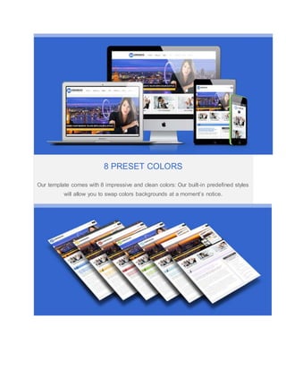 8 PRESET COLORS
Our template comes with 8 impressive and clean colors: Our built-in predefined styles
will allow you to swap colors backgrounds at a moment’s notice.
 