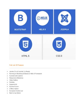 Full List Of Feature
 Joomla 2.5.x & Joomla 3.x Ready
 Running on Bootstrap & Based on Helix II Framework
 8 preset color options
 Responsive Slideshow
 Video Gallery
 Portfolio
 Supports K2
 Kunena Forum
 2 Menu Option
 European Cookie Law
 Back to top Option
 