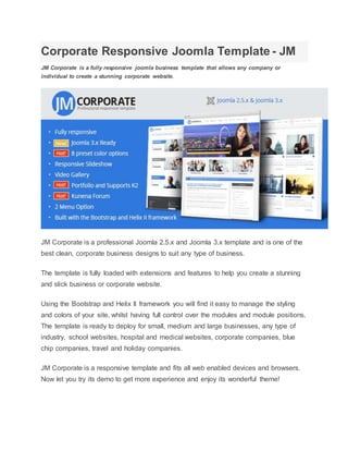 Corporate Responsive Joomla Template - JM
JM Corporate is a fully responsive joomla business template that allows any company or
individual to create a stunning corporate website.
JM Corporate is a professional Joomla 2.5.x and Joomla 3.x template and is one of the
best clean, corporate business designs to suit any type of business.
The template is fully loaded with extensions and features to help you create a stunning
and slick business or corporate website.
Using the Bootstrap and Helix II framework you will find it easy to manage the styling
and colors of your site, whilst having full control over the modules and module positions.
The template is ready to deploy for small, medium and large businesses, any type of
industry, school websites, hospital and medical websites, corporate companies, blue
chip companies, travel and holiday companies.
JM Corporate is a responsive template and fits all web enabled devices and browsers.
Now let you try its demo to get more experience and enjoy its wonderful theme!
 