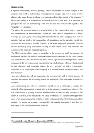 © Associated Asia Research Foundation (AARF)
A Monthly Double-Blind Peer Reviewed Refereed Open Access International e-Journal - Included in the International Serial Directories.
Page | 510
Introduction
Corporate restructuring, broadly speaking, entails fundamental or radical changes in the
company that could be in the nature of amalgamation, merger, take-over or could involve
changes of a lesser degree, involving re-organization of the share-capital of the company. 1
Before proceeding to a technical and law-based analysis of this issue, it is attempted to
juxtapose the idea of „restructuring‟ with how the law has evolved with regard to the
„structure‟ of a company.
The idea of the „structure‟ as such, is strongly linked to the existence of an objects clause in
the Memorandum of Association.The Doctrine of Ultra Vires as propounded in Ashbury
Carriage Co. case2
, gave a resounding affirmation to the fact that a company must stick to
activities that are listed in its Memorandum of Association, and the activities outside the
scope of the MoA were to be void. However, as the years progressed, companies began to
include practically every conceivable activity in their object clause, and therefore, the
doctrine, to that extent got practically eclipsed.
The MoA, and the object clause in particular, is the premise on which the company is
established, and lists the activities that the Company would undertake. To the extent that the
acts done are inta-vires, the shareholder has a limited right to question the prudence of the
management. However, as pointed out, restructuring entails changes which are fundamental
in their character, and potentially change the very „premise‟ on which a shareholder
subscribes to the share capital of the company. It is precisely in this setting and context that
this discussion
aims at evaluating the role of shareholders in „restructuring‟, with a critical analysis of
available mechanisms for articulating dissent and an analysis of the exit option available for
dissentor.
Also, restructuring may also be sometimes carried out as a subterfuge to conceal the
misdeeds of the management, or could also be in the nature of oppression on minority. The
role of the courts in granting a scheme would therefore be analyzed with reference to this
aspect. It is after all, if not a legal duty, but a duty nonetheless, of a shareholder to apprise the
court of any circumstances that he believes that would prejudicially affect the interests of the
company (as against the company represented by its majority shareholders), and therefore
this aspect of the role of a shareholder is crucial.
 