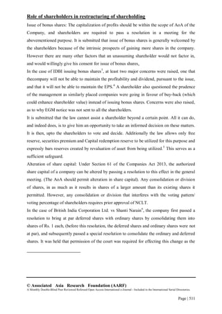 © Associated Asia Research Foundation (AARF)
A Monthly Double-Blind Peer Reviewed Refereed Open Access International e-Journal - Included in the International Serial Directories.
Page | 511
Role of shareholders in restructuring of shareholding
Issue of bonus shares: The capitalization of profits should be within the scope of AoA of the
Company, and shareholders are required to pass a resolution in a meeting for the
abovementioned purpose. It is submitted that issue of bonus shares is generally welcomed by
the shareholders because of the intrinsic prospects of gaining more shares in the company.
However there are many other factors that an unassuming shareholder would not factor in,
and would willingly give his consent for issue of bonus shares.
In the case of IDBI issuing bonus shares3
, at least two major concerns were raised, one that
thecompany will not be able to maintain the profitability and dividend, pursuant to the issue,
and that it will not be able to maintain the EPS.4
A shareholder also questioned the prudence
of the management as similarly placed companies were going in favour of buy-back (which
could enhance shareholder value) instead of issuing bonus shares. Concerns were also raised,
as to why EGM notice was not sent to all the shareholders.
It is submitted that the law cannot assist a shareholder beyond a certain point. All it can do,
and indeed does, is to give him an opportunity to take an informed decision on these matters.
It is then, upto the shareholders to vote and decide. Additionally the law allows only free
reserve, securities premium and Capital redemption reserve to be utilized for this purpose and
expressly bars reserves created by revaluation of asset from being utilized.5
This serves as a
sufficient safeguard.
Alteration of share capital: Under Section 61 of the Companies Act 2013, the authorized
share capital of a company can be altered by passing a resolution to this effect in the general
meeting. (The AoA should permit alteration in share capital). Any consolidation or division
of shares, in as much as it results in shares of a larger amount than its existing shares it
permitted. However, any consolidation or division that interferes with the voting pattern/
voting percentage of shareholders requires prior approval of NCLT.
In the case of British India Corporation Ltd. vs Shanti Narain6
, the company first passed a
resolution to bring at par deferred shares with ordinary shares by consolidating them into
shares of Rs. 1 each, (before this resolution, the deferred shares and ordinary shares were not
at par), and subsequently passed a special resolution to consolidate the ordinary and deferred
shares. It was held that permission of the court was required for effecting this change as the
 