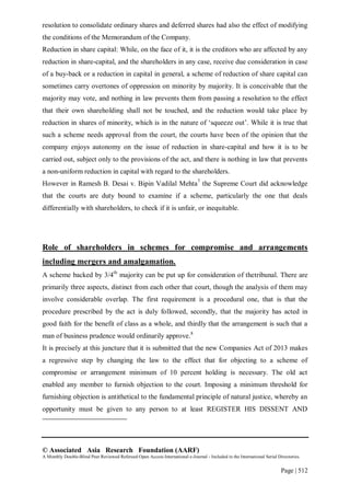 © Associated Asia Research Foundation (AARF)
A Monthly Double-Blind Peer Reviewed Refereed Open Access International e-Journal - Included in the International Serial Directories.
Page | 512
resolution to consolidate ordinary shares and deferred shares had also the effect of modifying
the conditions of the Memorandum of the Company.
Reduction in share capital: While, on the face of it, it is the creditors who are affected by any
reduction in share-capital, and the shareholders in any case, receive due consideration in case
of a buy-back or a reduction in capital in general, a scheme of reduction of share capital can
sometimes carry overtones of oppression on minority by majority. It is conceivable that the
majority may vote, and nothing in law prevents them from passing a resolution to the effect
that their own shareholding shall not be touched, and the reduction would take place by
reduction in shares of minority, which is in the nature of „squeeze out‟. While it is true that
such a scheme needs approval from the court, the courts have been of the opinion that the
company enjoys autonomy on the issue of reduction in share-capital and how it is to be
carried out, subject only to the provisions of the act, and there is nothing in law that prevents
a non-uniform reduction in capital with regard to the shareholders.
However in Ramesh B. Desai v. Bipin Vadilal Mehta7
the Supreme Court did acknowledge
that the courts are duty bound to examine if a scheme, particularly the one that deals
differentially with shareholders, to check if it is unfair, or inequitable.
Role of shareholders in schemes for compromise and arrangements
including mergers and amalgamation.
A scheme backed by 3/4th
majority can be put up for consideration of thetribunal. There are
primarily three aspects, distinct from each other that court, though the analysis of them may
involve considerable overlap. The first requirement is a procedural one, that is that the
procedure prescribed by the act is duly followed, secondly, that the majority has acted in
good faith for the benefit of class as a whole, and thirdly that the arrangement is such that a
man of business prudence would ordinarily approve.8
It is precisely at this juncture that it is submitted that the new Companies Act of 2013 makes
a regressive step by changing the law to the effect that for objecting to a scheme of
compromise or arrangement minimum of 10 percent holding is necessary. The old act
enabled any member to furnish objection to the court. Imposing a minimum threshold for
furnishing objection is antithetical to the fundamental principle of natural justice, whereby an
opportunity must be given to any person to at least REGISTER HIS DISSENT AND
 