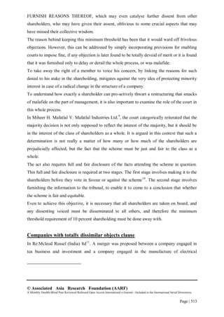 © Associated Asia Research Foundation (AARF)
A Monthly Double-Blind Peer Reviewed Refereed Open Access International e-Journal - Included in the International Serial Directories.
Page | 513
FURNISH REASONS THEREOF, which may even catalyse further dissent from other
shareholders, who may have given their assent, oblivious to some crucial aspects that may
have missed their collective wisdom.
The reason behind keeping this minimum threshold has been that it would ward off frivolous
objections. However, this can be addressed by simply incorporating provisions for enabling
courts to impose fine, if any objection is later found to be totally devoid of merit or it is found
that it was furnished only to delay or derail the whole process, or was malafide.
To take away the right of a member to voice his concern, by linking the reasons for such
denial to his stake in the shareholding, mitigates against the very idea of protecting minority
interest in case of a radical change in the structure of a company.
To understand how exactly a shareholder can pro-actively thwart a restructuring that smacks
of malafide on the part of management, it is also important to examine the role of the court in
this whole process.
In Miheer H. Mafatlal V. Mafatlal Industries Ltd.9
, the court categorically reiterated that the
majority decision is not only supposed to reflect the interest of the majority, but it should be
in the interest of the class of shareholders as a whole. It is argued in this context that such a
determination is not really a matter of how many or how much of the shareholders are
prejudicially affected, but the fact that the scheme must be just and fair to the class as a
whole.
The act also requires full and fair disclosure of the facts attending the scheme in question.
This full and fair disclosure is required at two stages. The first stage involves making it to the
shareholders before they vote in favour or against the scheme10
. The second stage involves
furnishing the information to the tribunal, to enable it to come to a conclusion that whether
the scheme is fair and equitable.
Even to achieve this objective, it is necessary that all shareholders are taken on board, and
any dissenting voiced must be disseminated to all others, and therefore the minimum
threshold requirement of 10 percent shareholding must be done away with.
Companies with totally dissimilar objects clause
In Re:Mcleod Russel (India) ltd11
. A merger was proposed between a company engaged in
tea business and investment and a company engaged in the manufacture of electrical
 