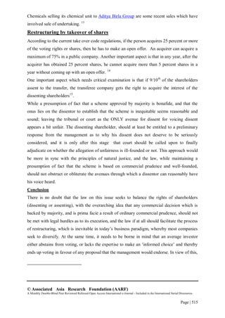 © Associated Asia Research Foundation (AARF)
A Monthly Double-Blind Peer Reviewed Refereed Open Access International e-Journal - Included in the International Serial Directories.
Page | 515
Chemicals selling its chemical unit to Aditya Birla Group are some recent sales which have
involved sale of undertaking. 13
Restructuring by takeover of shares
According to the current take over code regulations, if the person acquires 25 percent or more
of the voting rights or shares, then he has to make an open offer. An acquirer can acquire a
maximum of 75% in a public company. Another important aspect is that in any year, after the
acquirer has obtained 25 percent shares, he cannot acquire more than 5 percent shares in a
year without coming up with an open offer. 14
One important aspect which needs critical examination is that if 9/10th
of the shareholders
assent to the transfer, the transferee company gets the right to acquire the interest of the
dissenting shareholders15
.
While a presumption of fact that a scheme approved by majority is bonafide, and that the
onus lies on the dissentor to establish that the scheme is inequitable seems reasonable and
sound; leaving the tribunal or court as the ONLY avenue for dissent for voicing dissent
appears a bit unfair. The dissenting shareholder, should at least be entitled to a preliminary
response from the management as to why his dissent does not deserve to be seriously
considered, and it is only after this stage that court should be called upon to finally
adjudicate on whether the allegation of unfairness is ill-founded or not. This approach would
be more in sync with the principles of natural justice, and the law, while maintaining a
presumption of fact that the scheme is based on commercial prudence and well-founded,
should not obstruct or obliterate the avenues through which a dissentor can reasonably have
his voice heard.
Conclusion
There is no doubt that the law on this issue seeks to balance the rights of shareholders
(dissenting or assenting), with the overarching idea that any commercial decision which is
backed by majority, and is prima facie a result of ordinary commercial prudence, should not
be met with legal hurdles as to its execution, and the law if at all should facilitate the process
of restructuring, which is inevitable in today‟s business paradigm, whereby most companies
seek to diversify. At the same time, it needs to be borne in mind that an average investor
either abstains from voting, or lacks the expertise to make an „informed choice‟ and thereby
ends up voting in favour of any proposal that the management would endorse. In view of this,
 
