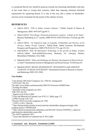© Associated Asia Research Foundation (AARF)
A Monthly Double-Blind Peer Reviewed Refereed Open Access International e-Journal - Included in the International Serial Directories.
Page | 516
it is proposed that the law should be generous towards any dissenting shareholders and must
in fact assist them in voicing their concerns, rather than imposing minimum threshold
requirements for registering dissent. It is only in this way, that a culture of shareholder-
activism can be inculcated into the psyche of the ordinary investor.
REFERENCES
 Johri,S (2013) “FDI in Indian Aviation Industry”, Global Journal of finance &
Management, ISSN 0975-6477,pp.69-71.
 Johri,S (2014) “Post-Merger Financial performance analysis: A Study of Air India”,
Business Rethinking in 21st
century, ISBN 978-81-8329-670-0 (In 2 Vol.Set), pp.350-
361.
 Johri,S (2014) “An Empirical study on Liquidity, Profitability and Solvency of Jet
Airways (India) Private Limited”, Edited Book, Indian Economy Development
Prospects and Perspectives, ISBN 978-93-81212-77-6, pp.153-161.
 Johri.S(2014) “Role Of Information Technology in the growth of Indian Aviation
Industry”edited book entitled Reinventing Marketing For Emerging Markets,
Bloomsbury Publishers, New Delhi.
 Bakshi.R (2016) “ Risks and Challenges for Business Development of Biotech Sector
in India”: International Journal in Management and Social Science Vol.04 Issue-03
 Bakshi.R (2016)” BRAND AWARENESS OF DIAGNOSTICS LABS AMONGST
PATIENTS IN DELHI /NCR REGION”:International Journal of Reasech in Finance
and Marketing, ISSN 2231-5985,
Case Studies
1
s See Section 390 of the Companies Act, 1956 for „arrangement‟
2
(1875) LR 7 HL 653
3
See http://www.hindu.com/businessline/2001/01/24/stories/14240836.htm
4
Earnings Per Share.
5
Section63 of the companies act 2013.
6
AIR 1935 All 310
7
Appeal (civil) 4766 of 2001
8
Cases and Material on Coporate Law II N.L.U. Delhi, page 173
9
(1996) 4 Comp. LJP. 124
10
Section 393(1) (a) of the companies act 1956
11
(1997) 13 SCL 126(Cal).
12
http://businesstoday.intoday.in/story/minority-shareholders-disagree-strongly-with-
company-policy/1/204586.html
13
http://articles.economictimes.indiatimes.com/2012-02-14/news/31059589_1_takeover-
code-minority-shareholders-open-offer
14
See SAST regulations 2011
15
Cases and materials on corporate law II, NLU delhi.
 