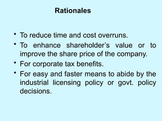 Rationales
• To reduce time and cost overruns.
• To enhance shareholder’s value or to
improve the share price of the company.
• For corporate tax benefits.
• For easy and faster means to abide by the
industrial licensing policy or govt. policy
decisions.
 