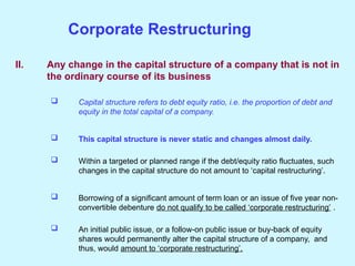 II. Any change in the capital structure of a company that is not in
the ordinary course of its business
 Capital structure refers to debt equity ratio, i.e. the proportion of debt and
equity in the total capital of a company.
 This capital structure is never static and changes almost daily.
 Within a targeted or planned range if the debt/equity ratio fluctuates, such
changes in the capital structure do not amount to ‘capital restructuring’.
 Borrowing of a significant amount of term loan or an issue of five year non-
convertible debenture do not qualify to be called ‘corporate restructuring’ .
 An initial public issue, or a follow-on public issue or buy-back of equity
shares would permanently alter the capital structure of a company, and
thus, would amount to ‘corporate restructuring’.
Corporate Restructuring
 