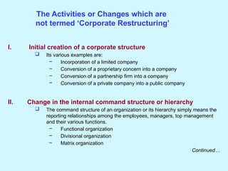 The Activities or Changes which are
not termed ‘Corporate Restructuring’
I. Initial creation of a corporate structure
 Its various examples are:
– Incorporation of a limited company
– Conversion of a proprietary concern into a company
– Conversion of a partnership firm into a company
– Conversion of a private company into a public company
II. Change in the internal command structure or hierarchy
 The command structure of an organization or its hierarchy simply means the
reporting relationships among the employees, managers, top management
and their various functions.
– Functional organization
– Divisional organization
– Matrix organization
Continued…
 