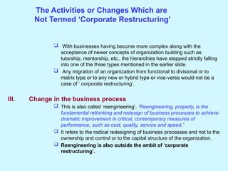 The Activities or Changes Which are
Not Termed ‘Corporate Restructuring’
 With businesses having become more complex along with the
acceptance of newer concepts of organization building such as
tutorship, mentorship, etc., the hierarchies have stopped strictly falling
into one of the three types mentioned in the earlier slide.
 Any migration of an organization from functional to divisional or to
matrix type or to any new or hybrid type or vice-versa would not be a
case of ‘ corporate restructuring’.
III. Change in the business process
 This is also called ‘reengineering’. ‘Reengineering, properly, is the
fundamental rethinking and redesign of business processes to achieve
dramatic improvement in critical, contemporary measures of
performance, such as cost, quality, service and speed.’
 It refers to the radical redesigning of business processes and not to the
ownership and control or to the capital structure of the organization.
 Reengineering is also outside the ambit of ‘corporate
restructuring’.
 