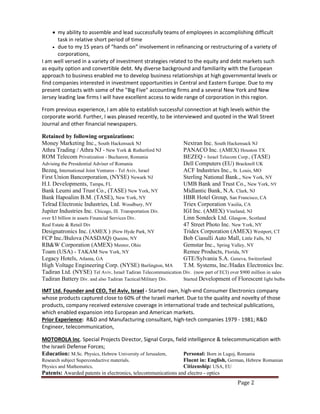 Page 2
 my ability to assemble and lead successfully teams of employees in accomplishing difficult
task in relative short period of time
 due to my 15 years of “hands on” involvement in refinancing or restructuring of a variety of
corporations,
I am well versed in a variety of investment strategies related to the equity and debt markets such
as equity option and convertible debt. My diverse background and familiarity with the European
approach to business enabled me to develop business relationships at high governmental levels or
find companies interested in investment opportunities in Central and Eastern Europe. Due to my
present contacts with some of the "Big Five" accounting firms and a several New York and New
Jersey leading law firms I will have excellent access to wide range of corporation in this region.
From previous experience, I am able to establish successful connection at high levels within the
corporate world. Further, I was pleased recently, to be interviewed and quoted in the Wall Street
Journal and other financial newspapers.
Retained by following organizations:
Money Marketing Inc., South Hackensack NJ Nextran Inc. South Hackensack NJ
Athra Trading / Athra NJ - New York & Rutherford NJ PANACO Inc. (AMEX) Houston TX
ROM Telecom Privatization - Bucharest, Romania BEZEQ - Israel Telecom Corp., (TASE)
Advising the Presidential Adviser of Romania Dell Computers (EU) Bracknell UK
Bezeq, International Joint Ventures - Tel Aviv, Israel ACF Industries Inc., St. Louis, MO
First Union Bancorporation, (NYSE) Newark NJ Sterling National Bank., New York, NY
H.I. Developments, Tampa, FL UMB Bank and Trust Co., New York, NY
Bank Leumi and Trust Co., (TASE) New York, NY Midlantic Bank, N.A. Clark, NJ
Bank Hapoalim B.M. (TASE), New York, NY HBR Hotel Group, San Francisco, CA
Telrad Electronic Industries, Ltd. Woodbury, NY Triex Corporation Vasilia, CA
Jupiter Industries Inc. Chicago, Ill. Transportation Div. IGI Inc. (AMEX) Vineland, NJ
over $3 billion in assets Financial Services Div. Linn Sondeck Ltd. Glasgow, Scotland
Real Estate & Retail Div 47 Street Photo Inc. New York, NY
Designatronics Inc. (AMEX ) )New Hyde Park, NY Tridex Corporation (AMEX) Westport, CT
FCP Inc./Bulova (NASDAQ) Queens, NY Bob Ciasulli Auto Mall, Little Falls, NJ
RB&W Corporation (AMEX) Mentor, Ohio Gemstar Inc., Spring Valley, NY
Toam (USA) - TAKAM New York, NY Remee Products, Florida, NY
Legacy Hotels, Atlanta, GA GTE/Sylvania S.A. Geneva, Switzerland
High Voltage Engineering Corp. (NYSE) Burlington, MA T.M. Systems, Inc./Hadax Electronics Inc.
Tadiran Ltd. (NYSE) Tel Aviv, Israel Tadiran Telecommunication Div. (now part of ECI) over $900 million in sales
Tadiran Battery Div. and also Tadiran Tactical/Military Div. Started Development of Florescent light bulbs
IMT Ltd. Founder and CEO, Tel Aviv, Israel - Started own, high-end Consumer Electronics company
whose products captured close to 60% of the Israeli market. Due to the quality and novelty of those
products, company received extensive coverage in international trade and technical publications,
which enabled expansion into European and American markets.
Prior Experience: R&D and Manufacturing consultant, high-tech companies 1979 - 1981; R&D
Engineer, telecommunication,
MOTOROLA Inc. Special Projects Director, Signal Corps, field intelligence & telecommunication with
the Israeli Defense Forces;
Education: M.Sc. Physics, Hebrew University of Jerusalem, Personal: Born in Lugoj, Romania
Research subject Superconductive materials. Fluent in: English, German, Hebrew Romanian
Physics and Mathematics, Citizenship: USA, EU
Patents: Awarded patents in electronics, telecommunications and electro - optics
 