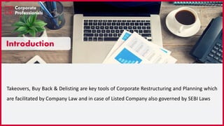 Introduction
Takeovers, Buy Back & Delisting are key tools of Corporate Restructuring and Planning which
are facilitated by Company Law and in case of Listed Company also governed by SEBI Laws
 
