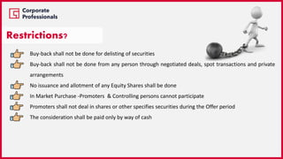 Buy-back shall not be done for delisting of securities
Buy-back shall not be done from any person through negotiated deals, spot transactions and private
arrangements
No issuance and allotment of any Equity Shares shall be done
In Market Purchase -Promoters & Controlling persons cannot participate
Promoters shall not deal in shares or other specifies securities during the Offer period
The consideration shall be paid only by way of cash
Restrictions?
 