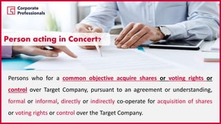 Persons who for a common objective acquire shares or voting rights or
control over Target Company, pursuant to an agreement or understanding,
formal or informal, directly or indirectly co-operate for acquisition of shares
or voting rights or control over the Target Company.
Person acting in Concert?
 