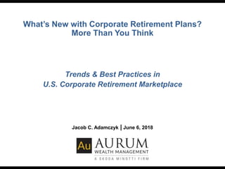 What’s New with Corporate Retirement Plans?
More Than You Think
Trends & Best Practices in
U.S. Corporate Retirement Marketplace
Jacob C. Adamczyk | June 6, 2018
 