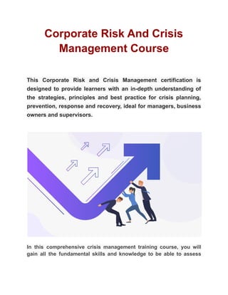 Corporate Risk And Crisis
Management Course
This Corporate Risk and Crisis Management certification is
designed to provide learners with an in-depth understanding of
the strategies, principles and best practice for crisis planning,
prevention, response and recovery, ideal for managers, business
owners and supervisors.
In this comprehensive crisis management training course, you will
gain all the fundamental skills and knowledge to be able to assess
 