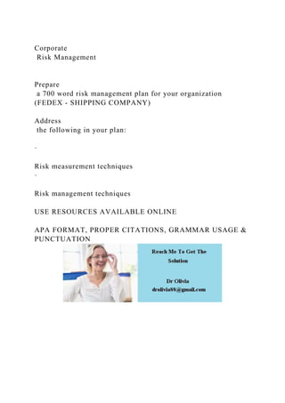 Corporate
Risk Management
Prepare
a 700 word risk management plan for your organization
(FEDEX - SHIPPING COMPANY)
Address
the following in your plan:
·
Risk measurement techniques
·
Risk management techniques
USE RESOURCES AVAILABLE ONLINE
APA FORMAT, PROPER CITATIONS, GRAMMAR USAGE &
PUNCTUATION
 