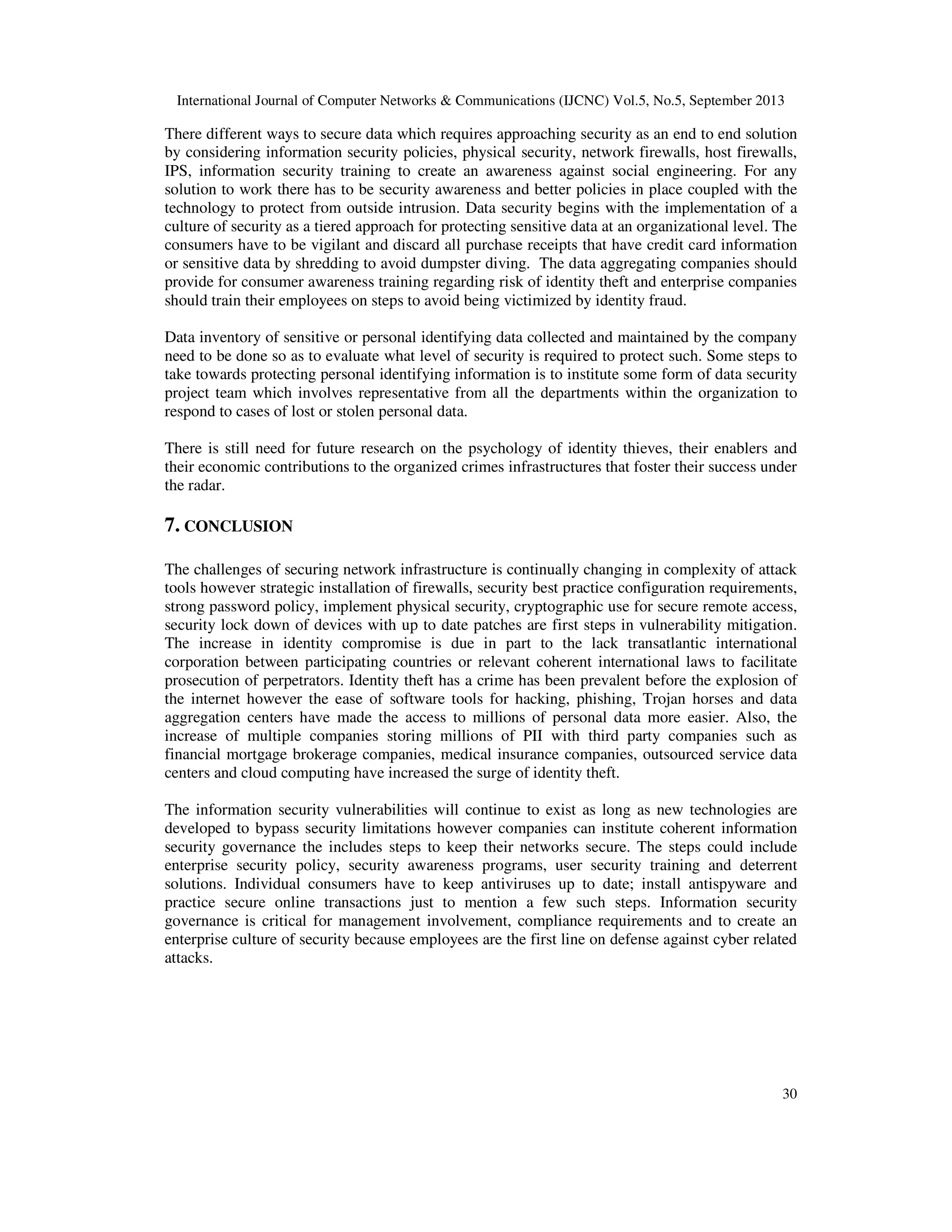 International Journal of Computer Networks & Communications (IJCNC) Vol.5, No.5, September 2013
30
There different ways to secure data which requires approaching security as an end to end solution
by considering information security policies, physical security, network firewalls, host firewalls,
IPS, information security training to create an awareness against social engineering. For any
solution to work there has to be security awareness and better policies in place coupled with the
technology to protect from outside intrusion. Data security begins with the implementation of a
culture of security as a tiered approach for protecting sensitive data at an organizational level. The
consumers have to be vigilant and discard all purchase receipts that have credit card information
or sensitive data by shredding to avoid dumpster diving. The data aggregating companies should
provide for consumer awareness training regarding risk of identity theft and enterprise companies
should train their employees on steps to avoid being victimized by identity fraud.
Data inventory of sensitive or personal identifying data collected and maintained by the company
need to be done so as to evaluate what level of security is required to protect such. Some steps to
take towards protecting personal identifying information is to institute some form of data security
project team which involves representative from all the departments within the organization to
respond to cases of lost or stolen personal data.
There is still need for future research on the psychology of identity thieves, their enablers and
their economic contributions to the organized crimes infrastructures that foster their success under
the radar.
7. CONCLUSION
The challenges of securing network infrastructure is continually changing in complexity of attack
tools however strategic installation of firewalls, security best practice configuration requirements,
strong password policy, implement physical security, cryptographic use for secure remote access,
security lock down of devices with up to date patches are first steps in vulnerability mitigation.
The increase in identity compromise is due in part to the lack transatlantic international
corporation between participating countries or relevant coherent international laws to facilitate
prosecution of perpetrators. Identity theft has a crime has been prevalent before the explosion of
the internet however the ease of software tools for hacking, phishing, Trojan horses and data
aggregation centers have made the access to millions of personal data more easier. Also, the
increase of multiple companies storing millions of PII with third party companies such as
financial mortgage brokerage companies, medical insurance companies, outsourced service data
centers and cloud computing have increased the surge of identity theft.
The information security vulnerabilities will continue to exist as long as new technologies are
developed to bypass security limitations however companies can institute coherent information
security governance the includes steps to keep their networks secure. The steps could include
enterprise security policy, security awareness programs, user security training and deterrent
solutions. Individual consumers have to keep antiviruses up to date; install antispyware and
practice secure online transactions just to mention a few such steps. Information security
governance is critical for management involvement, compliance requirements and to create an
enterprise culture of security because employees are the first line on defense against cyber related
attacks.
 