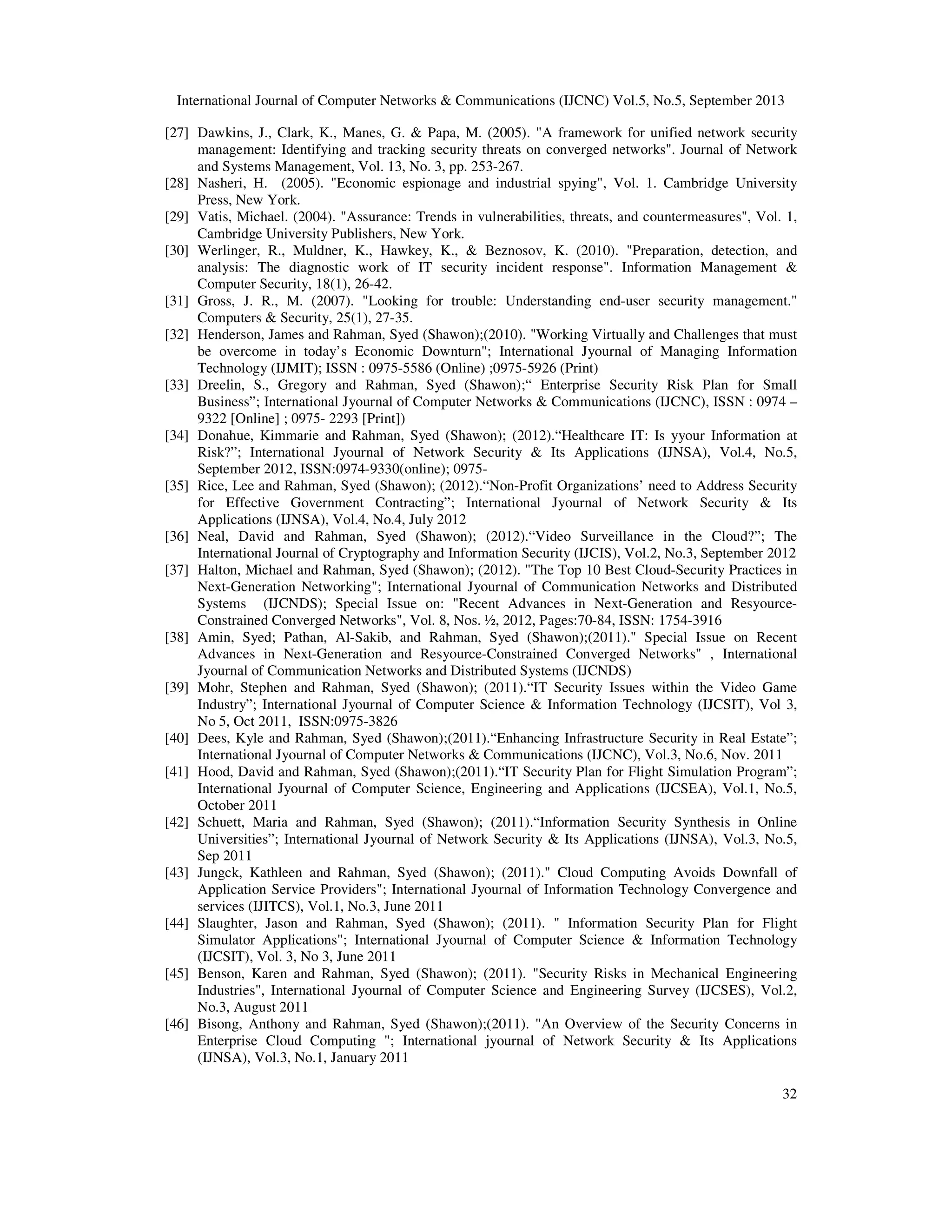 International Journal of Computer Networks & Communications (IJCNC) Vol.5, No.5, September 2013
32
[27] Dawkins, J., Clark, K., Manes, G. & Papa, M. (2005). "A framework for unified network security
management: Identifying and tracking security threats on converged networks". Journal of Network
and Systems Management, Vol. 13, No. 3, pp. 253-267.
[28] Nasheri, H. (2005). "Economic espionage and industrial spying", Vol. 1. Cambridge University
Press, New York.
[29] Vatis, Michael. (2004). "Assurance: Trends in vulnerabilities, threats, and countermeasures", Vol. 1,
Cambridge University Publishers, New York.
[30] Werlinger, R., Muldner, K., Hawkey, K., & Beznosov, K. (2010). "Preparation, detection, and
analysis: The diagnostic work of IT security incident response". Information Management &
Computer Security, 18(1), 26-42.
[31] Gross, J. R., M. (2007). "Looking for trouble: Understanding end-user security management."
Computers & Security, 25(1), 27-35.
[32] Henderson, James and Rahman, Syed (Shawon);(2010). "Working Virtually and Challenges that must
be overcome in today’s Economic Downturn"; International Jyournal of Managing Information
Technology (IJMIT); ISSN : 0975-5586 (Online) ;0975-5926 (Print)
[33] Dreelin, S., Gregory and Rahman, Syed (Shawon);“ Enterprise Security Risk Plan for Small
Business”; International Jyournal of Computer Networks & Communications (IJCNC), ISSN : 0974 –
9322 [Online] ; 0975- 2293 [Print])
[34] Donahue, Kimmarie and Rahman, Syed (Shawon); (2012).“Healthcare IT: Is yyour Information at
Risk?”; International Jyournal of Network Security & Its Applications (IJNSA), Vol.4, No.5,
September 2012, ISSN:0974-9330(online); 0975-
[35] Rice, Lee and Rahman, Syed (Shawon); (2012).“Non-Profit Organizations’ need to Address Security
for Effective Government Contracting”; International Jyournal of Network Security & Its
Applications (IJNSA), Vol.4, No.4, July 2012
[36] Neal, David and Rahman, Syed (Shawon); (2012).“Video Surveillance in the Cloud?”; The
International Journal of Cryptography and Information Security (IJCIS), Vol.2, No.3, September 2012
[37] Halton, Michael and Rahman, Syed (Shawon); (2012). "The Top 10 Best Cloud-Security Practices in
Next-Generation Networking"; International Jyournal of Communication Networks and Distributed
Systems (IJCNDS); Special Issue on: "Recent Advances in Next-Generation and Resyource-
Constrained Converged Networks", Vol. 8, Nos. ½, 2012, Pages:70-84, ISSN: 1754-3916
[38] Amin, Syed; Pathan, Al-Sakib, and Rahman, Syed (Shawon);(2011)." Special Issue on Recent
Advances in Next-Generation and Resyource-Constrained Converged Networks" , International
Jyournal of Communication Networks and Distributed Systems (IJCNDS)
[39] Mohr, Stephen and Rahman, Syed (Shawon); (2011).“IT Security Issues within the Video Game
Industry”; International Jyournal of Computer Science & Information Technology (IJCSIT), Vol 3,
No 5, Oct 2011, ISSN:0975-3826
[40] Dees, Kyle and Rahman, Syed (Shawon);(2011).“Enhancing Infrastructure Security in Real Estate”;
International Jyournal of Computer Networks & Communications (IJCNC), Vol.3, No.6, Nov. 2011
[41] Hood, David and Rahman, Syed (Shawon);(2011).“IT Security Plan for Flight Simulation Program”;
International Jyournal of Computer Science, Engineering and Applications (IJCSEA), Vol.1, No.5,
October 2011
[42] Schuett, Maria and Rahman, Syed (Shawon); (2011).“Information Security Synthesis in Online
Universities”; International Jyournal of Network Security & Its Applications (IJNSA), Vol.3, No.5,
Sep 2011
[43] Jungck, Kathleen and Rahman, Syed (Shawon); (2011)." Cloud Computing Avoids Downfall of
Application Service Providers"; International Jyournal of Information Technology Convergence and
services (IJITCS), Vol.1, No.3, June 2011
[44] Slaughter, Jason and Rahman, Syed (Shawon); (2011). " Information Security Plan for Flight
Simulator Applications"; International Jyournal of Computer Science & Information Technology
(IJCSIT), Vol. 3, No 3, June 2011
[45] Benson, Karen and Rahman, Syed (Shawon); (2011). "Security Risks in Mechanical Engineering
Industries", International Jyournal of Computer Science and Engineering Survey (IJCSES), Vol.2,
No.3, August 2011
[46] Bisong, Anthony and Rahman, Syed (Shawon);(2011). "An Overview of the Security Concerns in
Enterprise Cloud Computing "; International jyournal of Network Security & Its Applications
(IJNSA), Vol.3, No.1, January 2011
 