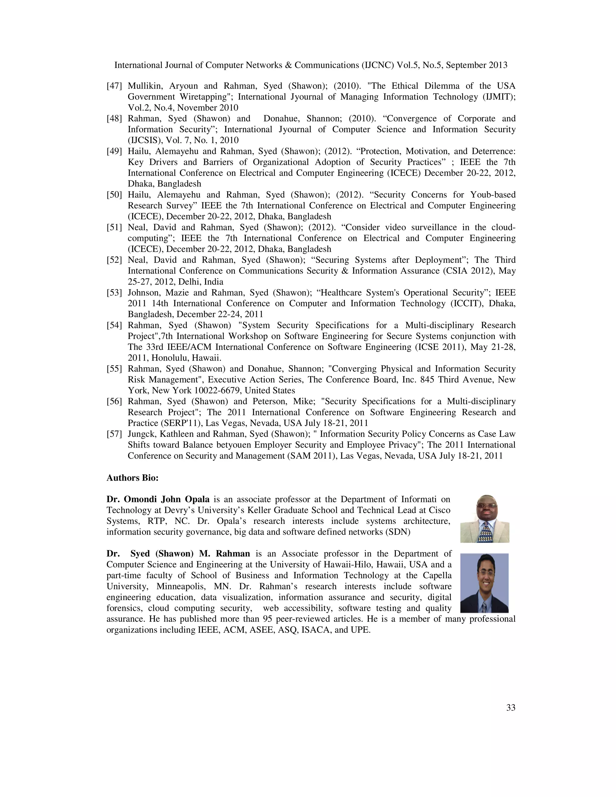 International Journal of Computer Networks & Communications (IJCNC) Vol.5, No.5, September 2013
33
[47] Mullikin, Aryoun and Rahman, Syed (Shawon); (2010). "The Ethical Dilemma of the USA
Government Wiretapping"; International Jyournal of Managing Information Technology (IJMIT);
Vol.2, No.4, November 2010
[48] Rahman, Syed (Shawon) and Donahue, Shannon; (2010). “Convergence of Corporate and
Information Security”; International Jyournal of Computer Science and Information Security
(IJCSIS), Vol. 7, No. 1, 2010
[49] Hailu, Alemayehu and Rahman, Syed (Shawon); (2012). “Protection, Motivation, and Deterrence:
Key Drivers and Barriers of Organizational Adoption of Security Practices” ; IEEE the 7th
International Conference on Electrical and Computer Engineering (ICECE) December 20-22, 2012,
Dhaka, Bangladesh
[50] Hailu, Alemayehu and Rahman, Syed (Shawon); (2012). “Security Concerns for Youb-based
Research Survey” IEEE the 7th International Conference on Electrical and Computer Engineering
(ICECE), December 20-22, 2012, Dhaka, Bangladesh
[51] Neal, David and Rahman, Syed (Shawon); (2012). “Consider video surveillance in the cloud-
computing”; IEEE the 7th International Conference on Electrical and Computer Engineering
(ICECE), December 20-22, 2012, Dhaka, Bangladesh
[52] Neal, David and Rahman, Syed (Shawon); “Securing Systems after Deployment”; The Third
International Conference on Communications Security & Information Assurance (CSIA 2012), May
25-27, 2012, Delhi, India
[53] Johnson, Mazie and Rahman, Syed (Shawon); “Healthcare System's Operational Security”; IEEE
2011 14th International Conference on Computer and Information Technology (ICCIT), Dhaka,
Bangladesh, December 22-24, 2011
[54] Rahman, Syed (Shawon) "System Security Specifications for a Multi-disciplinary Research
Project",7th International Workshop on Software Engineering for Secure Systems conjunction with
The 33rd IEEE/ACM International Conference on Software Engineering (ICSE 2011), May 21-28,
2011, Honolulu, Hawaii.
[55] Rahman, Syed (Shawon) and Donahue, Shannon; "Converging Physical and Information Security
Risk Management", Executive Action Series, The Conference Board, Inc. 845 Third Avenue, New
York, New York 10022-6679, United States
[56] Rahman, Syed (Shawon) and Peterson, Mike; "Security Specifications for a Multi-disciplinary
Research Project"; The 2011 International Conference on Software Engineering Research and
Practice (SERP'11), Las Vegas, Nevada, USA July 18-21, 2011
[57] Jungck, Kathleen and Rahman, Syed (Shawon); " Information Security Policy Concerns as Case Law
Shifts toward Balance betyouen Employer Security and Employee Privacy"; The 2011 International
Conference on Security and Management (SAM 2011), Las Vegas, Nevada, USA July 18-21, 2011
Authors Bio:
Dr. Omondi John Opala is an associate professor at the Department of Informati on
Technology at Devry’s University’s Keller Graduate School and Technical Lead at Cisco
Systems, RTP, NC. Dr. Opala’s research interests include systems architecture,
information security governance, big data and software defined networks (SDN)
Dr. Syed (Shawon) M. Rahman is an Associate professor in the Department of
Computer Science and Engineering at the University of Hawaii-Hilo, Hawaii, USA and a
part-time faculty of School of Business and Information Technology at the Capella
University, Minneapolis, MN. Dr. Rahman’s research interests include software
engineering education, data visualization, information assurance and security, digital
forensics, cloud computing security, web accessibility, software testing and quality
assurance. He has published more than 95 peer-reviewed articles. He is a member of many professional
organizations including IEEE, ACM, ASEE, ASQ, ISACA, and UPE.
 