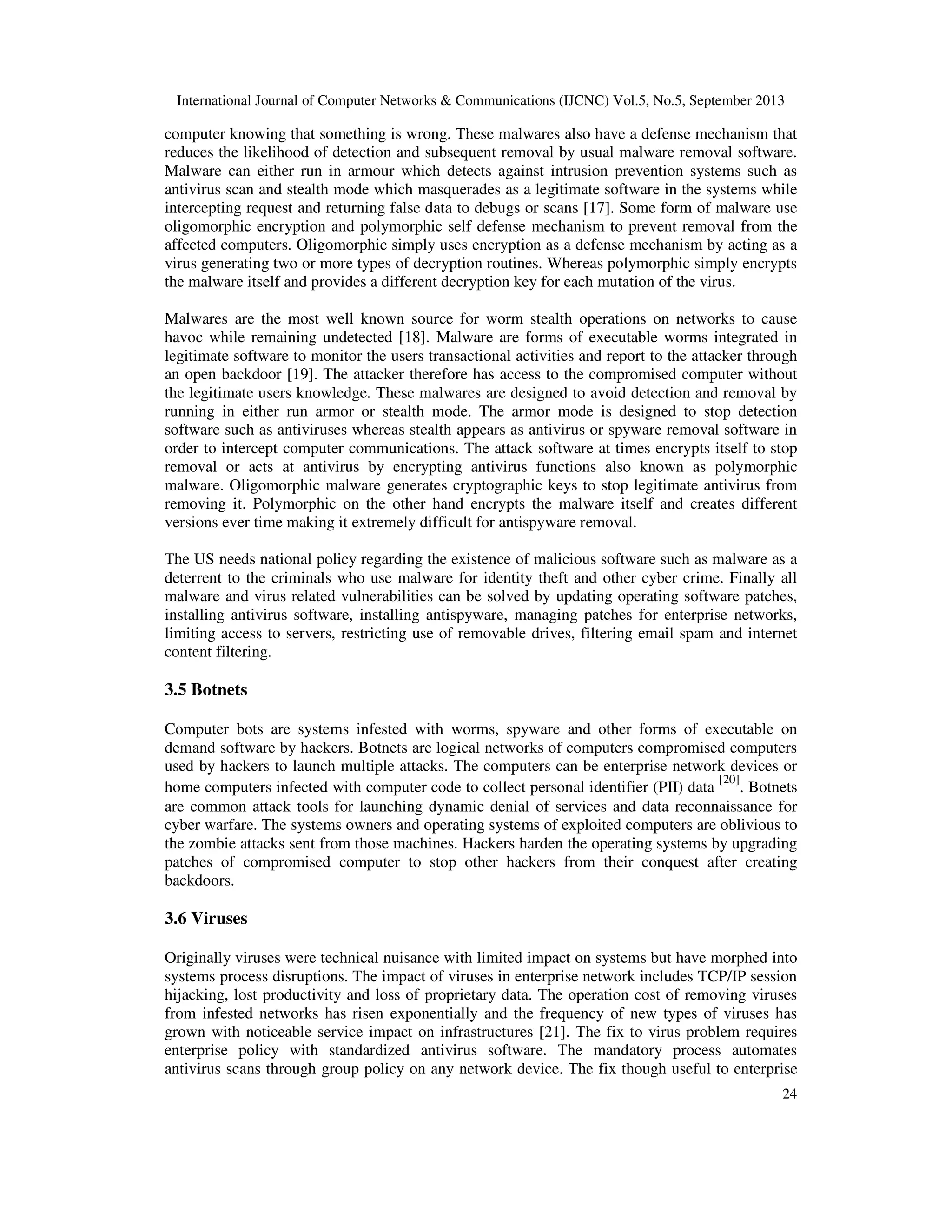 International Journal of Computer Networks & Communications (IJCNC) Vol.5, No.5, September 2013
24
computer knowing that something is wrong. These malwares also have a defense mechanism that
reduces the likelihood of detection and subsequent removal by usual malware removal software.
Malware can either run in armour which detects against intrusion prevention systems such as
antivirus scan and stealth mode which masquerades as a legitimate software in the systems while
intercepting request and returning false data to debugs or scans [17]. Some form of malware use
oligomorphic encryption and polymorphic self defense mechanism to prevent removal from the
affected computers. Oligomorphic simply uses encryption as a defense mechanism by acting as a
virus generating two or more types of decryption routines. Whereas polymorphic simply encrypts
the malware itself and provides a different decryption key for each mutation of the virus.
Malwares are the most well known source for worm stealth operations on networks to cause
havoc while remaining undetected [18]. Malware are forms of executable worms integrated in
legitimate software to monitor the users transactional activities and report to the attacker through
an open backdoor [19]. The attacker therefore has access to the compromised computer without
the legitimate users knowledge. These malwares are designed to avoid detection and removal by
running in either run armor or stealth mode. The armor mode is designed to stop detection
software such as antiviruses whereas stealth appears as antivirus or spyware removal software in
order to intercept computer communications. The attack software at times encrypts itself to stop
removal or acts at antivirus by encrypting antivirus functions also known as polymorphic
malware. Oligomorphic malware generates cryptographic keys to stop legitimate antivirus from
removing it. Polymorphic on the other hand encrypts the malware itself and creates different
versions ever time making it extremely difficult for antispyware removal.
The US needs national policy regarding the existence of malicious software such as malware as a
deterrent to the criminals who use malware for identity theft and other cyber crime. Finally all
malware and virus related vulnerabilities can be solved by updating operating software patches,
installing antivirus software, installing antispyware, managing patches for enterprise networks,
limiting access to servers, restricting use of removable drives, filtering email spam and internet
content filtering.
3.5 Botnets
Computer bots are systems infested with worms, spyware and other forms of executable on
demand software by hackers. Botnets are logical networks of computers compromised computers
used by hackers to launch multiple attacks. The computers can be enterprise network devices or
home computers infected with computer code to collect personal identifier (PII) data
[20]
. Botnets
are common attack tools for launching dynamic denial of services and data reconnaissance for
cyber warfare. The systems owners and operating systems of exploited computers are oblivious to
the zombie attacks sent from those machines. Hackers harden the operating systems by upgrading
patches of compromised computer to stop other hackers from their conquest after creating
backdoors.
3.6 Viruses
Originally viruses were technical nuisance with limited impact on systems but have morphed into
systems process disruptions. The impact of viruses in enterprise network includes TCP/IP session
hijacking, lost productivity and loss of proprietary data. The operation cost of removing viruses
from infested networks has risen exponentially and the frequency of new types of viruses has
grown with noticeable service impact on infrastructures [21]. The fix to virus problem requires
enterprise policy with standardized antivirus software. The mandatory process automates
antivirus scans through group policy on any network device. The fix though useful to enterprise
 