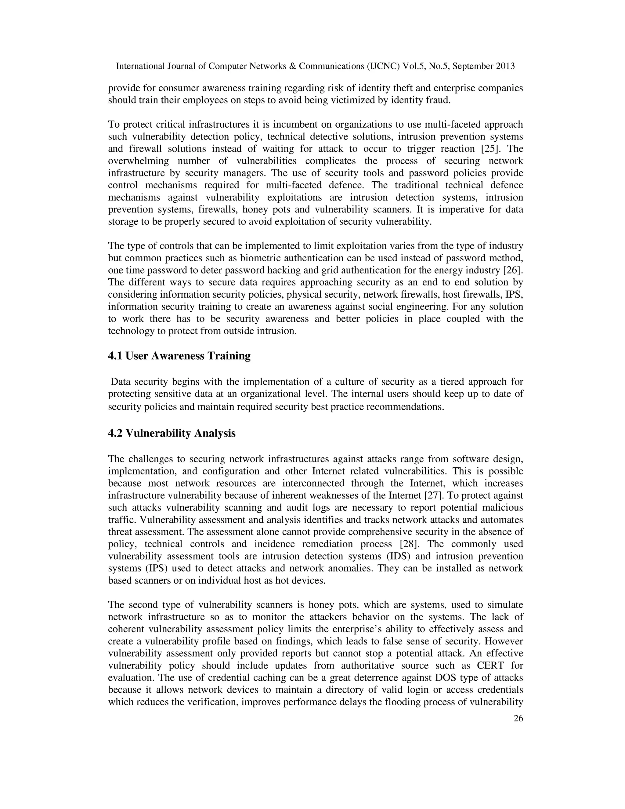 International Journal of Computer Networks & Communications (IJCNC) Vol.5, No.5, September 2013
26
provide for consumer awareness training regarding risk of identity theft and enterprise companies
should train their employees on steps to avoid being victimized by identity fraud.
To protect critical infrastructures it is incumbent on organizations to use multi-faceted approach
such vulnerability detection policy, technical detective solutions, intrusion prevention systems
and firewall solutions instead of waiting for attack to occur to trigger reaction [25]. The
overwhelming number of vulnerabilities complicates the process of securing network
infrastructure by security managers. The use of security tools and password policies provide
control mechanisms required for multi-faceted defence. The traditional technical defence
mechanisms against vulnerability exploitations are intrusion detection systems, intrusion
prevention systems, firewalls, honey pots and vulnerability scanners. It is imperative for data
storage to be properly secured to avoid exploitation of security vulnerability.
The type of controls that can be implemented to limit exploitation varies from the type of industry
but common practices such as biometric authentication can be used instead of password method,
one time password to deter password hacking and grid authentication for the energy industry [26].
The different ways to secure data requires approaching security as an end to end solution by
considering information security policies, physical security, network firewalls, host firewalls, IPS,
information security training to create an awareness against social engineering. For any solution
to work there has to be security awareness and better policies in place coupled with the
technology to protect from outside intrusion.
4.1 User Awareness Training
Data security begins with the implementation of a culture of security as a tiered approach for
protecting sensitive data at an organizational level. The internal users should keep up to date of
security policies and maintain required security best practice recommendations.
4.2 Vulnerability Analysis
The challenges to securing network infrastructures against attacks range from software design,
implementation, and configuration and other Internet related vulnerabilities. This is possible
because most network resources are interconnected through the Internet, which increases
infrastructure vulnerability because of inherent weaknesses of the Internet [27]. To protect against
such attacks vulnerability scanning and audit logs are necessary to report potential malicious
traffic. Vulnerability assessment and analysis identifies and tracks network attacks and automates
threat assessment. The assessment alone cannot provide comprehensive security in the absence of
policy, technical controls and incidence remediation process [28]. The commonly used
vulnerability assessment tools are intrusion detection systems (IDS) and intrusion prevention
systems (IPS) used to detect attacks and network anomalies. They can be installed as network
based scanners or on individual host as hot devices.
The second type of vulnerability scanners is honey pots, which are systems, used to simulate
network infrastructure so as to monitor the attackers behavior on the systems. The lack of
coherent vulnerability assessment policy limits the enterprise’s ability to effectively assess and
create a vulnerability profile based on findings, which leads to false sense of security. However
vulnerability assessment only provided reports but cannot stop a potential attack. An effective
vulnerability policy should include updates from authoritative source such as CERT for
evaluation. The use of credential caching can be a great deterrence against DOS type of attacks
because it allows network devices to maintain a directory of valid login or access credentials
which reduces the verification, improves performance delays the flooding process of vulnerability
 