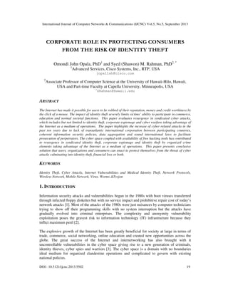 International Journal of Computer Networks & Communications (IJCNC) Vol.5, No.5, September 2013
DOI : 10.5121/ijcnc.2013.5502 19
CORPORATE ROLE IN PROTECTING CONSUMERS
FROM THE RISK OF IDENTITY THEFT
Omondi John Opala, PhD1
and Syed (Shawon) M. Rahman, PhD2, *
1
Advanced Services, Cisco Systems, Inc., RTP, USA
jopallah@cisco.com
2
Associate Professor of Computer Science at the University of Hawaii-Hilo, Hawaii,
USA and Part-time Faculty at Capella University, Minneapolis, USA
*
SRahman@Hawaii.edu
ABSTRACT
The Internet has made it possible for users to be robbed of their reputation, money and credit worthiness by
the click of a mouse. The impact of identity theft severely limits victims’ ability to participate in commerce,
education and normal societal functions. This paper evaluates resurgence in syndicated cyber attacks,
which includes but not limited to identity theft, corporate espionage and cyber warfare taking advantage of
the Internet as a medium of operations. The paper highlights the increase of cyber related attacks in the
past ten years due to lack of transatlantic international corporation between participating countries,
coherent information security policies, data aggregation and sound international laws to facilitate
prosecution of perpetrators. The cyber space coupled with availability of free hacking tools has contributed
to resurgence in syndicated identity theft, corporate espionage and identity theft by organized crime
elements taking advantage of the Internet as a medium of operations. This paper presents conclusive
solution that users, organizations and consumers can enact to protect themselves from the threat of cyber
attacks culminating into identity theft, financial loss or both.
KEYWORDS
Identity Theft, Cyber Attacks, Internet Vulnerabilities and Medical Identity Theft, Network Protocols,
Wireless Network, Mobile Network, Virus, Worms &Trojon
1. INTRODUCTION
Information security attacks and vulnerabilities began in the 1980s with boot viruses transferred
through infected floppy diskettes but with no service impact and prohibitive repair cost of today’s
network attacks [1]. Most of the attacks of the 1980s were just nuisances by computer technicians
trying to show off their programming skills with no system interruption but the attacks have
gradually evolved into criminal enterprises. The complexity and anonymity vulnerability
exploitation poses the gravest risk to information technology (IT) infrastructure because they
inflict maximum peril [2].
The explosive growth of the Internet has been greatly beneficial for society at large in terms of
trade, commerce, social networking, online education and created new opportunities across the
globe. The great success of the Internet and internetworking has also brought with it
uncontrollable vulnerabilities in the cyber space giving rise to a new generation of criminals,
identity thieves, cyber spies and warriors [3]. The cyber space is a domain with no boundaries
ideal medium for organized clandestine operations and complicated to govern with existing
national policies.
 