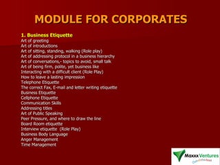 MODULE FOR CORPORATES 1. Business Etiquette   Art of greeting  Art of introductions  Art of sitting, standing, walking (Role play)  Art of addressing protocol in a business hierarchy  Art of conversations,- topics to avoid, small talk  Art of being firm, polite, yet business like  Interacting with a difficult client (Role Play)  How to leave a lasting impression  Telephone Etiquette  The correct Fax, E-mail and letter writing etiquette  Business Etiquette  Cellphone Etiquette  Communication Skills  Addressing titles  Art of Public Speaking  Peer Pressure, and where to draw the line  Board Room etiquette  Interview etiquette  (Role Play) Business Body Language  Anger Management  Time Management  