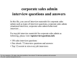 Interview questions and answers – free download/ pdf and ppt file
corporate sales admin
interview questions and answers
In this file, you can ref interview materials for corporate sales
admin such as types of interview questions, corporate sales admin
situational interview, corporate sales admin behavioral
interview…
For top job interview materials for corporate sales admin as
following, please visit: topinterviewquestions.info
• 150 sales interview questions
• Free ebook: 75 interview questions and answers
• Top 12 secrets to win every job interviews
For top materials: 150 sales interview questions, free ebook: 75 interview questions with answers
Pls visit: topinterviewquesitons.info
 