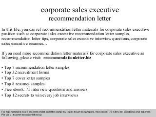 Interview questions and answers – free download/ pdf and ppt file
corporate sales executive
recommendation letter
In this file, you can ref recommendation letter materials for corporate sales executive
position such as corporate sales executive recommendation letter samples,
recommendation letter tips, corporate sales executive interview questions, corporate
sales executive resumes…
If you need more recommendation letter materials for corporate sales executive as
following, please visit: recommendationletter.biz
• Top 7 recommendation letter samples
• Top 32 recruitment forms
• Top 7 cover letter samples
• Top 8 resumes samples
• Free ebook: 75 interview questions and answers
• Top 12 secrets to win every job interviews
For top materials: top 7 recommendation letter samples, top 8 resumes samples, free ebook: 75 interview questions and answers
Pls visit: recommendationletter.biz
 