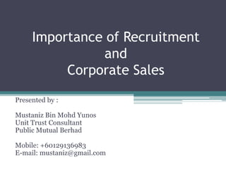 Importance of RecruitmentandCorporate Sales Presented by : Mustaniz Bin MohdYunos Unit Trust Consultant Public Mutual Berhad Mobile: +60129136983 E-mail: mustaniz@gmail.com 