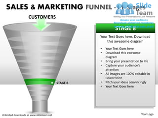 SALES & MARKETING FUNNEL -11 Stages
                     CUSTOMERS

                                                               STAGE 8
                                                     Your Text Goes here. Download
                                                         this awesome diagram
                                                     •   Your Text Goes here
                                                     •   Download this awesome
                                                         diagram
                                                     •   Bring your presentation to life
                                                     •   Capture your audience’s
                                                         attention
                                                     •   All images are 100% editable in
                                                         PowerPoint
                                           STAGE 8   •   Pitch your ideas convincingly
                                                     •   Your Text Goes here




Unlimited downloads at www.slideteam.net                                         Your Logo
 